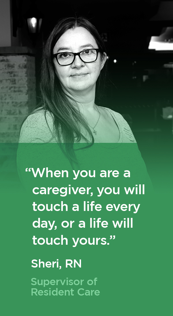 "When you are a caregiver, you will touch a life every day, or a life will touch yours." Sheri, RN, Resident Care Coordinator