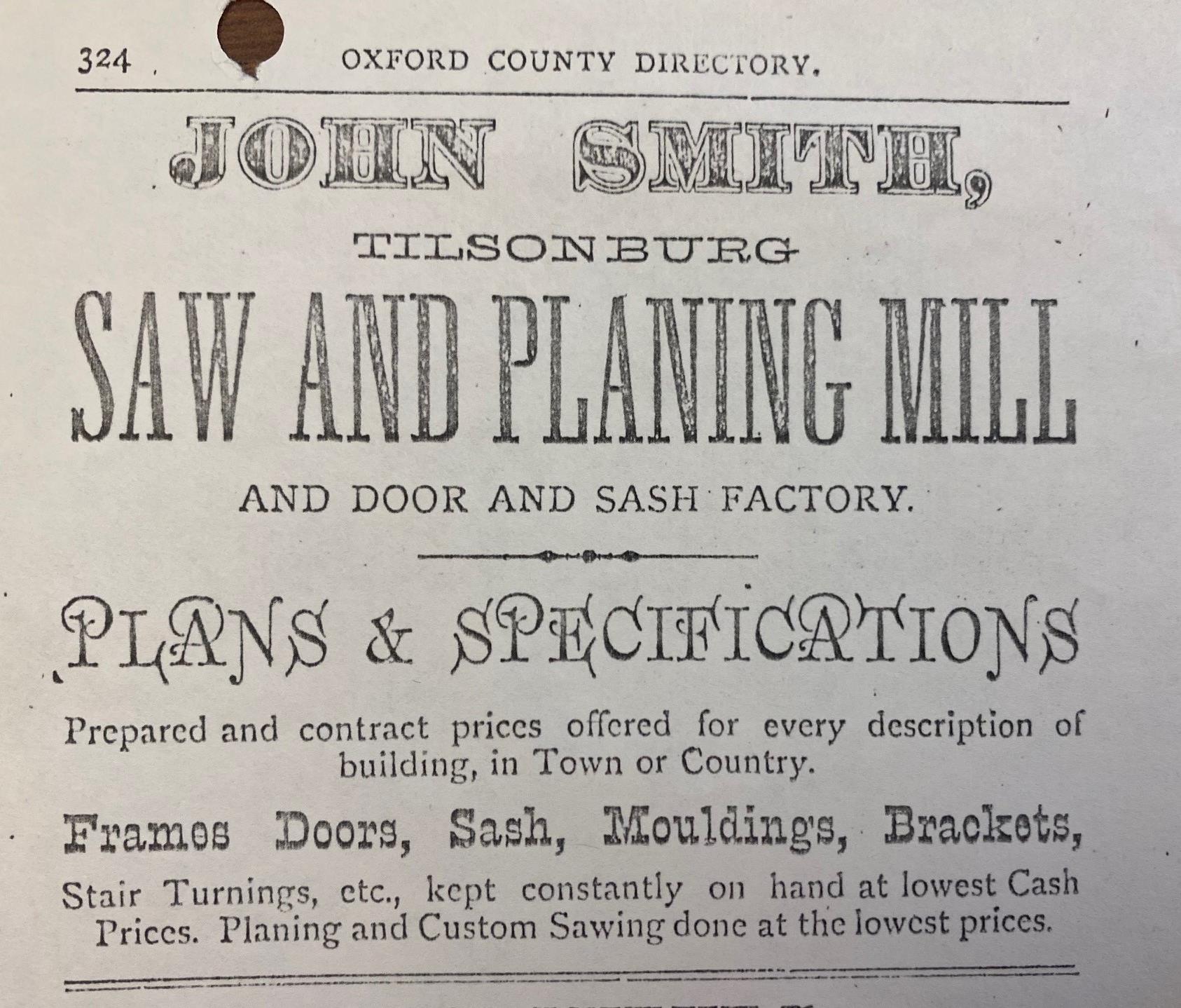 An advertisement for John Smith's saw and planing mill in Tillsonburg. Advertisement reads: "John Smith. Tillsonburg. Saw and planing mill and door and sash factory. Plans & specifications. Prepared and contract prices offered for every description of building, in Town or Country. Frames doors, sash, mouldings, brackets. Stair Turnings, etc. kept constantly on hand at lowest cash prices. Planing and custom sawing done at the lowest prices."